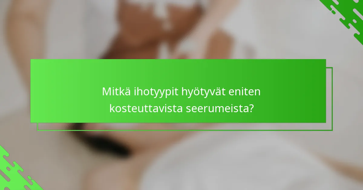 Mitkä ihotyypit hyötyvät eniten kosteuttavista seerumeista?